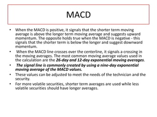 MACD
• When the MACD is positive, it signals that the shorter term moving
average is above the longer term moving average and suggests upward
momentum. The opposite holds true when the MACD is negative - this
signals that the shorter term is below the longer and suggest downward
momentum.
• When the MACD line crosses over the centerline, it signals a crossing in
the moving averages. The most common moving average values used in
the calculation are the 26-day and 12-day exponential moving averages.
• The signal line is commonly created by using a nine-day exponential
moving average of the MACD values.
• These values can be adjusted to meet the needs of the technician and the
security.
• For more volatile securities, shorter term averages are used while less
volatile securities should have longer averages.
 