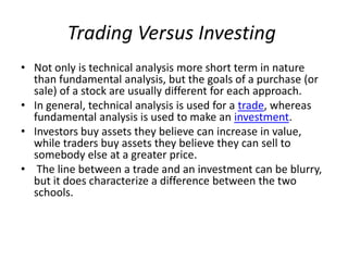 Trading Versus Investing
• Not only is technical analysis more short term in nature
than fundamental analysis, but the goals of a purchase (or
sale) of a stock are usually different for each approach.
• In general, technical analysis is used for a trade, whereas
fundamental analysis is used to make an investment.
• Investors buy assets they believe can increase in value,
while traders buy assets they believe they can sell to
somebody else at a greater price.
• The line between a trade and an investment can be blurry,
but it does characterize a difference between the two
schools.
 