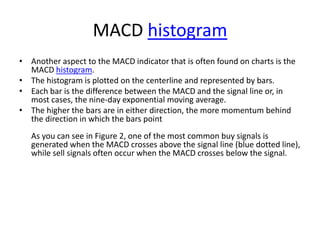 MACD histogram
• Another aspect to the MACD indicator that is often found on charts is the
MACD histogram.
• The histogram is plotted on the centerline and represented by bars.
• Each bar is the difference between the MACD and the signal line or, in
most cases, the nine-day exponential moving average.
• The higher the bars are in either direction, the more momentum behind
the direction in which the bars point
As you can see in Figure 2, one of the most common buy signals is
generated when the MACD crosses above the signal line (blue dotted line),
while sell signals often occur when the MACD crosses below the signal.
 
