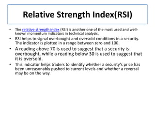 Relative Strength Index(RSI)
• The relative strength index (RSI) is another one of the most used and well-
known momentum indicators in technical analysis.
• RSI helps to signal overbought and oversold conditions in a security.
The indicator is plotted in a range between zero and 100.
• A reading above 70 is used to suggest that a security is
overbought, while a reading below 30 is used to suggest that
it is oversold.
• This indicator helps traders to identify whether a security’s price has
been unreasonably pushed to current levels and whether a reversal
may be on the way.
 