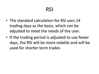 RSI
• The standard calculation for RSI uses 14
trading days as the basis, which can be
adjusted to meet the needs of the user.
• If the trading period is adjusted to use fewer
days, the RSI will be more volatile and will be
used for shorter term trades
 