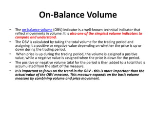 On-Balance Volume
• The on-balance volume (OBV) indicator is a well-known technical indicator that
reflect movements in volume. It is also one of the simplest volume indicators to
compute and understand.
• The OBV is calculated by taking the total volume for the trading period and
assigning it a positive or negative value depending on whether the price is up or
down during the trading period.
• When price is up during the trading period, the volume is assigned a positive
value, while a negative value is assigned when the price is down for the period.
• The positive or negative volume total for the period is then added to a total that is
accumulated from the start of the measure.
• It is important to focus on the trend in the OBV - this is more important than the
actual value of the OBV measure. This measure expands on the basic volume
measure by combining volume and price movement.
 