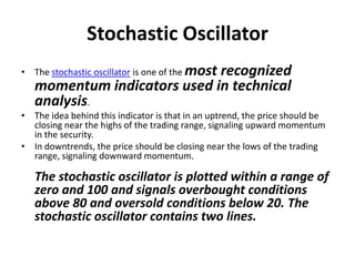 Stochastic Oscillator
• The stochastic oscillator is one of the most recognized
momentum indicators used in technical
analysis.
• The idea behind this indicator is that in an uptrend, the price should be
closing near the highs of the trading range, signaling upward momentum
in the security.
• In downtrends, the price should be closing near the lows of the trading
range, signaling downward momentum.
The stochastic oscillator is plotted within a range of
zero and 100 and signals overbought conditions
above 80 and oversold conditions below 20. The
stochastic oscillator contains two lines.
 