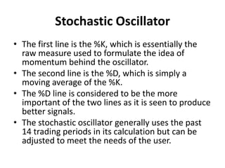 Stochastic Oscillator
• The first line is the %K, which is essentially the
raw measure used to formulate the idea of
momentum behind the oscillator.
• The second line is the %D, which is simply a
moving average of the %K.
• The %D line is considered to be the more
important of the two lines as it is seen to produce
better signals.
• The stochastic oscillator generally uses the past
14 trading periods in its calculation but can be
adjusted to meet the needs of the user.
 