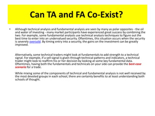 Can TA and FA Co-Exist?
• Although technical analysis and fundamental analysis are seen by many as polar opposites - the oil
and water of investing - many market participants have experienced great success by combining the
two. For example, some fundamental analysts use technical analysis techniques to figure out the
best time to enter into an undervalued security. Oftentimes, this situation occurs when the security
is severely oversold. By timing entry into a security, the gains on the investment can be greatly
improved.
Alternatively, some technical traders might look at fundamentals to add strength to a technical
signal. For example, if a sell signal is given through technical patterns and indicators, a technical
trader might look to reaffirm his or her decision by looking at some key fundamental data.
Oftentimes, having both the fundamentals and technicals on your side can provide the best-case
scenario for a trade.
While mixing some of the components of technical and fundamental analysis is not well received by
the most devoted groups in each school, there are certainly benefits to at least understanding both
schools of thought.
 