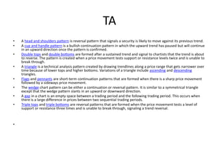 TA
• A head and shoulders pattern is reversal pattern that signals a security is likely to move against its previous trend.
• A cup and handle pattern is a bullish continuation pattern in which the upward trend has paused but will continue
in an upward direction once the pattern is confirmed.
• Double tops and double bottoms are formed after a sustained trend and signal to chartists that the trend is about
to reverse. The pattern is created when a price movement tests support or resistance levels twice and is unable to
break through.
• A triangle is a technical analysis pattern created by drawing trendlines along a price range that gets narrower over
time because of lower tops and higher bottoms. Variations of a triangle include ascending and descending
triangles.
• Flags and pennants are short-term continuation patterns that are formed when there is a sharp price movement
followed by a sideways price movement.
• The wedge chart pattern can be either a continuation or reversal pattern. It is similar to a symmetrical triangle
except that the wedge pattern slants in an upward or downward direction.
• A gap in a chart is an empty space between a trading period and the following trading period. This occurs when
there is a large difference in prices between two sequential trading periods.
• Triple tops and triple bottoms are reversal patterns that are formed when the price movement tests a level of
support or resistance three times and is unable to break through, signaling a trend reversal.
•
 