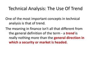 Technical Analysis: The Use Of Trend
One of the most important concepts in technical
analysis is that of trend.
The meaning in finance isn't all that different from
the general definition of the term - a trend is
really nothing more than the general direction in
which a security or market is headed.
 