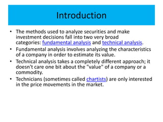 Introduction
• The methods used to analyze securities and make
investment decisions fall into two very broad
categories: fundamental analysis and technical analysis.
• Fundamental analysis involves analyzing the characteristics
of a company in order to estimate its value.
• Technical analysis takes a completely different approach; it
doesn't care one bit about the "value" of a company or a
commodity.
• Technicians (sometimes called chartists) are only interested
in the price movements in the market.
 
