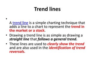 Trend lines
•
A trend line is a simple charting technique that
adds a line to a chart to represent the trend in
the market or a stock.
• Drawing a trend line is as simple as drawing a
straight line that follows a general trend.
• These lines are used to clearly show the trend
and are also used in the identification of trend
reversals.
 