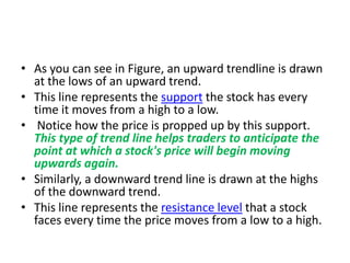 • As you can see in Figure, an upward trendline is drawn
at the lows of an upward trend.
• This line represents the support the stock has every
time it moves from a high to a low.
• Notice how the price is propped up by this support.
This type of trend line helps traders to anticipate the
point at which a stock's price will begin moving
upwards again.
• Similarly, a downward trend line is drawn at the highs
of the downward trend.
• This line represents the resistance level that a stock
faces every time the price moves from a low to a high.
 