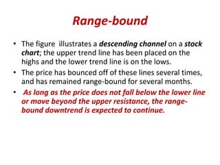 Range-bound
• The figure illustrates a descending channel on a stock
chart; the upper trend line has been placed on the
highs and the lower trend line is on the lows.
• The price has bounced off of these lines several times,
and has remained range-bound for several months.
• As long as the price does not fall below the lower line
or move beyond the upper resistance, the range-
bound downtrend is expected to continue.
 