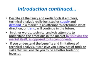 Introduction continued…
• Despite all the fancy and exotic tools it employs,
technical analysis really just studies supply and
demand in a market in an attempt to determine what
direction, or trend, will continue in the future.
• In other words, technical analysis attempts to
understand the emotions in the market by studying the
market itself, as opposed to its components.
• If you understand the benefits and limitations of
technical analysis, it can give you a new set of tools or
skills that will enable you to be a better trader or
investor.
 
