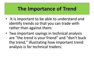The Importance of Trend
• It is important to be able to understand and
identify trends so that you can trade with
rather than against them.
• Two important sayings in technical analysis
are "the trend is your friend" and "don't buck
the trend," illustrating how important trend
analysis is for technical traders.
 