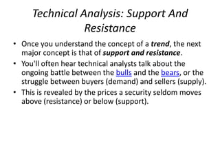 Technical Analysis: Support And
Resistance
• Once you understand the concept of a trend, the next
major concept is that of support and resistance.
• You'll often hear technical analysts talk about the
ongoing battle between the bulls and the bears, or the
struggle between buyers (demand) and sellers (supply).
• This is revealed by the prices a security seldom moves
above (resistance) or below (support).
 