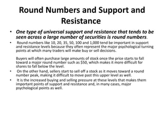 Round Numbers and Support and
Resistance
• One type of universal support and resistance that tends to be
seen across a large number of securities is round numbers.
• Round numbers like 10, 20, 35, 50, 100 and 1,000 tend be important in support
and resistance levels because they often represent the major psychological turning
points at which many traders will make buy or sell decisions.
Buyers will often purchase large amounts of stock once the price starts to fall
toward a major round number such as $50, which makes it more difficult for
shares to fall below the level.
• On the other hand, sellers start to sell off a stock as it moves toward a round
number peak, making it difficult to move past this upper level as well.
• It is the increased buying and selling pressure at these levels that makes them
important points of support and resistance and, in many cases, major
psychological points as well.
 