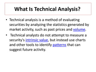 What Is Technical Analysis?
• Technical analysis is a method of evaluating
securities by analyzing the statistics generated by
market activity, such as past prices and volume.
• Technical analysts do not attempt to measure a
security's intrinsic value, but instead use charts
and other tools to identify patterns that can
suggest future activity.
 