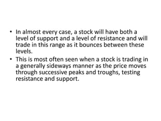 • In almost every case, a stock will have both a
level of support and a level of resistance and will
trade in this range as it bounces between these
levels.
• This is most often seen when a stock is trading in
a generally sideways manner as the price moves
through successive peaks and troughs, testing
resistance and support.
 