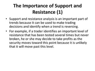The Importance of Support and
Resistance (1)
• Support and resistance analysis is an important part of
trends because it can be used to make trading
decisions and identify when a trend is reversing.
• For example, if a trader identifies an important level of
resistance that has been tested several times but never
broken, he or she may decide to take profits as the
security moves toward this point because it is unlikely
that it will move past this level.
 