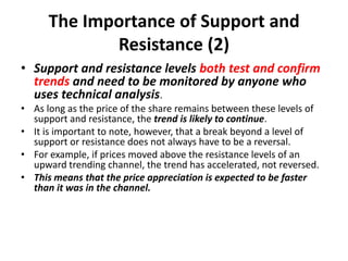 The Importance of Support and
Resistance (2)
• Support and resistance levels both test and confirm
trends and need to be monitored by anyone who
uses technical analysis.
• As long as the price of the share remains between these levels of
support and resistance, the trend is likely to continue.
• It is important to note, however, that a break beyond a level of
support or resistance does not always have to be a reversal.
• For example, if prices moved above the resistance levels of an
upward trending channel, the trend has accelerated, not reversed.
• This means that the price appreciation is expected to be faster
than it was in the channel.
 