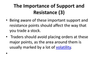 The Importance of Support and
Resistance (3)
• Being aware of these important support and
resistance points should affect the way that
you trade a stock.
• Traders should avoid placing orders at these
major points, as the area around them is
usually marked by a lot of volatility.
•
 