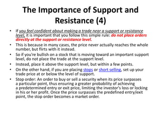 The Importance of Support and
Resistance (4)
• If you feel confident about making a trade near a support or resistance
level, it is important that you follow this simple rule: do not place orders
directly at the support or resistance level.
• This is because in many cases, the price never actually reaches the whole
number, but flirts with it instead.
• So if you're bullish on a stock that is moving toward an important support
level, do not place the trade at the support level.
• Instead, place it above the support level, but within a few points.
• On the other hand, if you are placing stops or short selling, set up your
trade price at or below the level of support.
• Stop order: An order to buy or sell a security when its price surpasses
a particular point, thus ensuring a greater probability of achieving
a predetermined entry or exit price, limiting the investor's loss or locking
in his or her profit. Once the price surpasses the predefined entry/exit
point, the stop order becomes a market order.
 