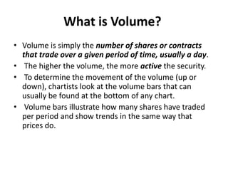 What is Volume?
• Volume is simply the number of shares or contracts
that trade over a given period of time, usually a day.
• The higher the volume, the more active the security.
• To determine the movement of the volume (up or
down), chartists look at the volume bars that can
usually be found at the bottom of any chart.
• Volume bars illustrate how many shares have traded
per period and show trends in the same way that
prices do.
 