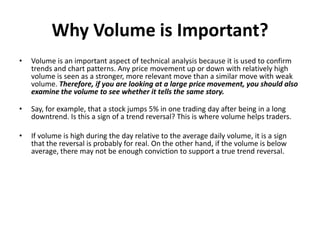 Why Volume is Important?
• Volume is an important aspect of technical analysis because it is used to confirm
trends and chart patterns. Any price movement up or down with relatively high
volume is seen as a stronger, more relevant move than a similar move with weak
volume. Therefore, if you are looking at a large price movement, you should also
examine the volume to see whether it tells the same story.
• Say, for example, that a stock jumps 5% in one trading day after being in a long
downtrend. Is this a sign of a trend reversal? This is where volume helps traders.
• If volume is high during the day relative to the average daily volume, it is a sign
that the reversal is probably for real. On the other hand, if the volume is below
average, there may not be enough conviction to support a true trend reversal.
 