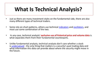 What Is Technical Analysis?
• Just as there are many investment styles on the fundamental side, there are also
many different types of technical traders.
• Some rely on chart patterns, others use technical indicators and oscillators, and
most use some combination of the two.
• In any case, technical analysts' exclusive use of historical price and volume data is
what separates them from their fundamental counterparts.
• Unlike fundamental analysts, technical analysts don't care whether a stock
is undervalued - the only thing that matters is a security's past trading data and
what information this data can provide about where the security might move in
the future.
 