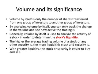 Volume and its significance
• Volume by itself is only the number of shares transferred
from one group of investors to another group of investors.
• By analyzing volume by itself, you can only track the change
in the volume and see how active the trading is.
• Generally, volume by itself is used to analyze the activity of
a stock in order to determine the stock's liquidity.
• The higher the average trading volume of a stock or any
other security is, the more liquid this stock and security is.
• With greater liquidity, the stock or security is easier to buy
and sell.
 