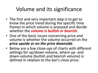 Volume and its significance
• The first and very important step is to get to
know the price trend during the specific time
frames in which volume is analyzed and decide
whether the volume is bullish or bearish.
• One of the basic issues concerning price and
volume is whether the volume occurred on the
price upside or on the price downside.
• Below are a few close-ups of charts with different
settings for up/down volume, where up- and
down-volume (bullish and bearish volume) is
defined in relation to the bar's close price:
 