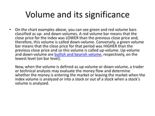 Volume and its significance
• On the chart examples above, you can see green and red volume bars
classified as up- and down-volumes. A red volume bar means that the
close price for the index was LOWER than the previous close price and,
therefore, this volume is called down-volume. Conversely, a green volume
bar means that the close price for that period was HIGHER than the
previous close price and so this volume is called up-volume. Up-volume
and down-volume are bullish and bearish volume, respectively, on the
lowest level (on bar level).
Now, when the volume is defined as up-volume or down-volume, a trader
or technical analysts may evaluate the money flow and determine
whether the money is entering the market or leaving the market when the
index volume is analyzed or into a stock or out of a stock when a stock's
volume is analyzed.
 