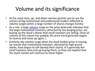 Volume and its significance
• At the same time, up- and down-volume permits you to see the
actions of big institutional and professional traders reflected in
volume surges (when a large number of shares changes hands).
• As a rule, a large volume surge on the price downside indicates that
the large institutional investors, attracted by low barging price, are
buying up the stock's shares that small investors are selling. Once all
volume of this nature has peaked, the price trend generally begins
to reverse and move up again. ]
• Similarly, the volume surge when the stock (index) price is moving
up reveals that institutional investors, attracted by high priced
stocks, have begun to sell (dump) their shares. It is generally the
small investors who end up buying them, as they are hopeful that
the stock market will continue to move higher
 