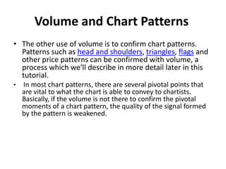 Volume and Chart Patterns
• The other use of volume is to confirm chart patterns.
Patterns such as head and shoulders, triangles, flags and
other price patterns can be confirmed with volume, a
process which we'll describe in more detail later in this
tutorial.
• In most chart patterns, there are several pivotal points that
are vital to what the chart is able to convey to chartists.
Basically, if the volume is not there to confirm the pivotal
moments of a chart pattern, the quality of the signal formed
by the pattern is weakened.
 