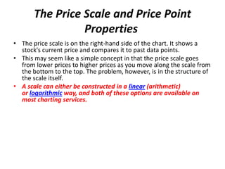 The Price Scale and Price Point
Properties
• The price scale is on the right-hand side of the chart. It shows a
stock's current price and compares it to past data points.
• This may seem like a simple concept in that the price scale goes
from lower prices to higher prices as you move along the scale from
the bottom to the top. The problem, however, is in the structure of
the scale itself.
• A scale can either be constructed in a linear (arithmetic)
or logarithmic way, and both of these options are available on
most charting services.
 