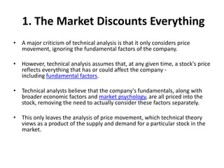 1. The Market Discounts Everything
• A major criticism of technical analysis is that it only considers price
movement, ignoring the fundamental factors of the company.
• However, technical analysis assumes that, at any given time, a stock's price
reflects everything that has or could affect the company -
including fundamental factors.
• Technical analysts believe that the company's fundamentals, along with
broader economic factors and market psychology, are all priced into the
stock, removing the need to actually consider these factors separately.
• This only leaves the analysis of price movement, which technical theory
views as a product of the supply and demand for a particular stock in the
market.
 