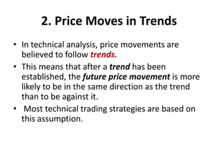2. Price Moves in Trends
• In technical analysis, price movements are
believed to follow trends.
• This means that after a trend has been
established, the future price movement is more
likely to be in the same direction as the trend
than to be against it.
• Most technical trading strategies are based on
this assumption.
 