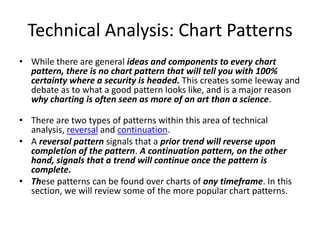 Technical Analysis: Chart Patterns
• While there are general ideas and components to every chart
pattern, there is no chart pattern that will tell you with 100%
certainty where a security is headed. This creates some leeway and
debate as to what a good pattern looks like, and is a major reason
why charting is often seen as more of an art than a science.
• There are two types of patterns within this area of technical
analysis, reversal and continuation.
• A reversal pattern signals that a prior trend will reverse upon
completion of the pattern. A continuation pattern, on the other
hand, signals that a trend will continue once the pattern is
complete.
• These patterns can be found over charts of any timeframe. In this
section, we will review some of the more popular chart patterns.
 