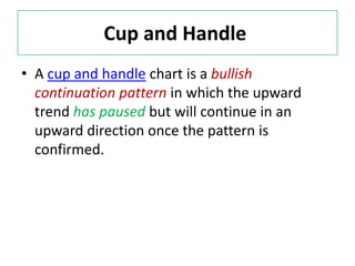 Cup and Handle
• A cup and handle chart is a bullish
continuation pattern in which the upward
trend has paused but will continue in an
upward direction once the pattern is
confirmed.
 