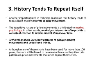 3. History Tends To Repeat Itself
• Another important idea in technical analysis is that history tends to
repeat itself, mainly in terms of price movement.
• The repetitive nature of price movements is attributed to market
psychology; in other words, market participants tend to provide a
consistent reaction to similar market stimuli over time.
• Technical analysis uses chart patterns to analyze market
movements and understand trends.
• Although many of these charts have been used for more than 100
years, they are still believed to be relevant because they illustrate
patterns in price movements that often repeat themselves.
 