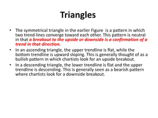 Triangles
• The symmetrical triangle in the earlier Figure is a pattern in which
two trend lines converge toward each other. This pattern is neutral
in that a breakout to the upside or downside is a confirmation of a
trend in that direction.
• In an ascending triangle, the upper trendline is flat, while the
bottom trendline is upward sloping. This is generally thought of as a
bullish pattern in which chartists look for an upside breakout.
• In a descending triangle, the lower trendline is flat and the upper
trendline is descending. This is generally seen as a bearish pattern
where chartists look for a downside breakout.
 