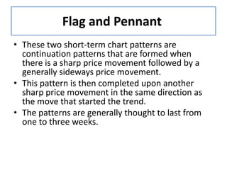 Flag and Pennant
• These two short-term chart patterns are
continuation patterns that are formed when
there is a sharp price movement followed by a
generally sideways price movement.
• This pattern is then completed upon another
sharp price movement in the same direction as
the move that started the trend.
• The patterns are generally thought to last from
one to three weeks.
 