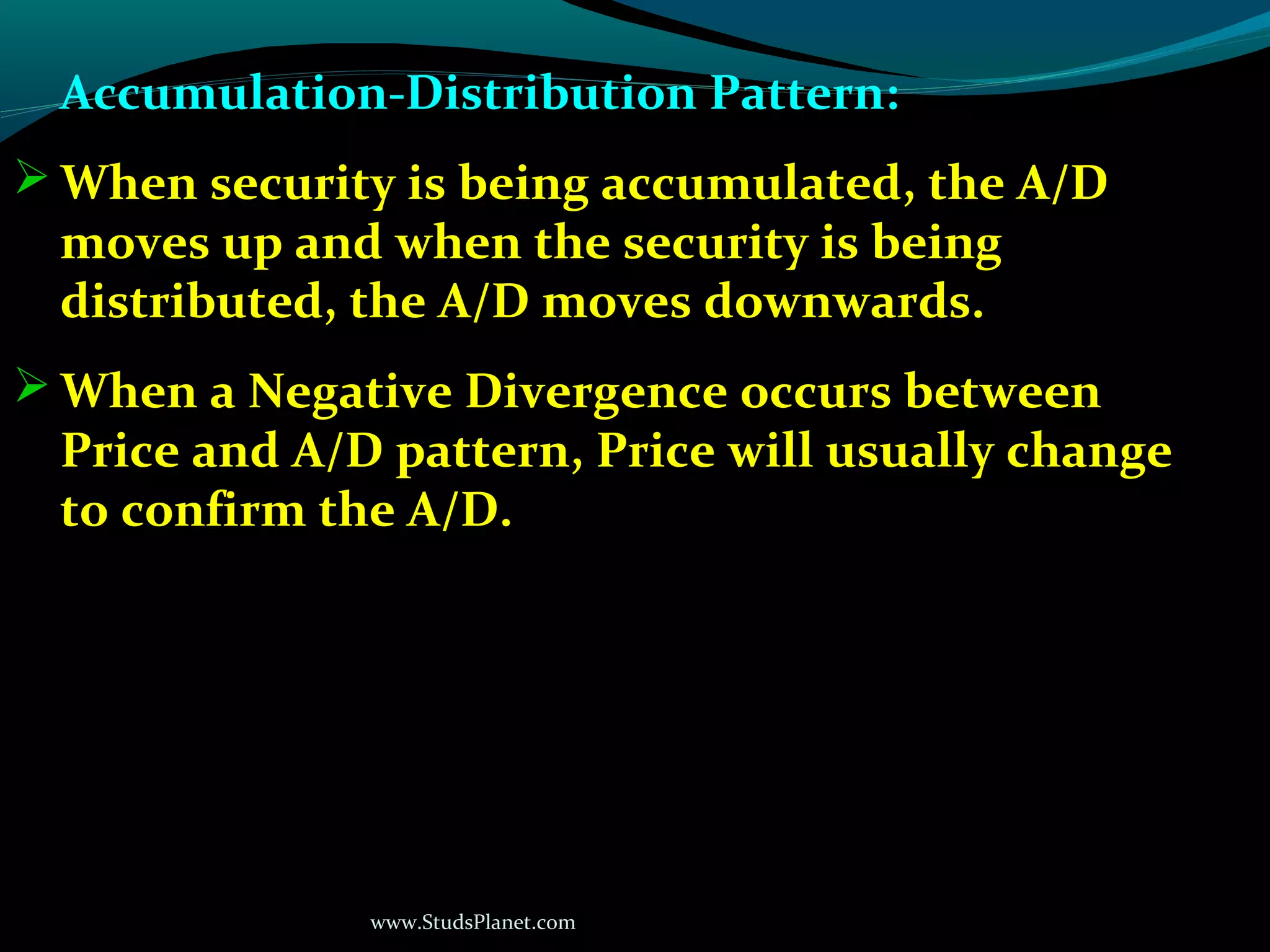 www.StudsPlanet.com
Accumulation-Distribution Pattern:
 When security is being accumulated, the A/D
moves up and when the security is being
distributed, the A/D moves downwards.
 When a Negative Divergence occurs between
Price and A/D pattern, Price will usually change
to confirm the A/D.
 