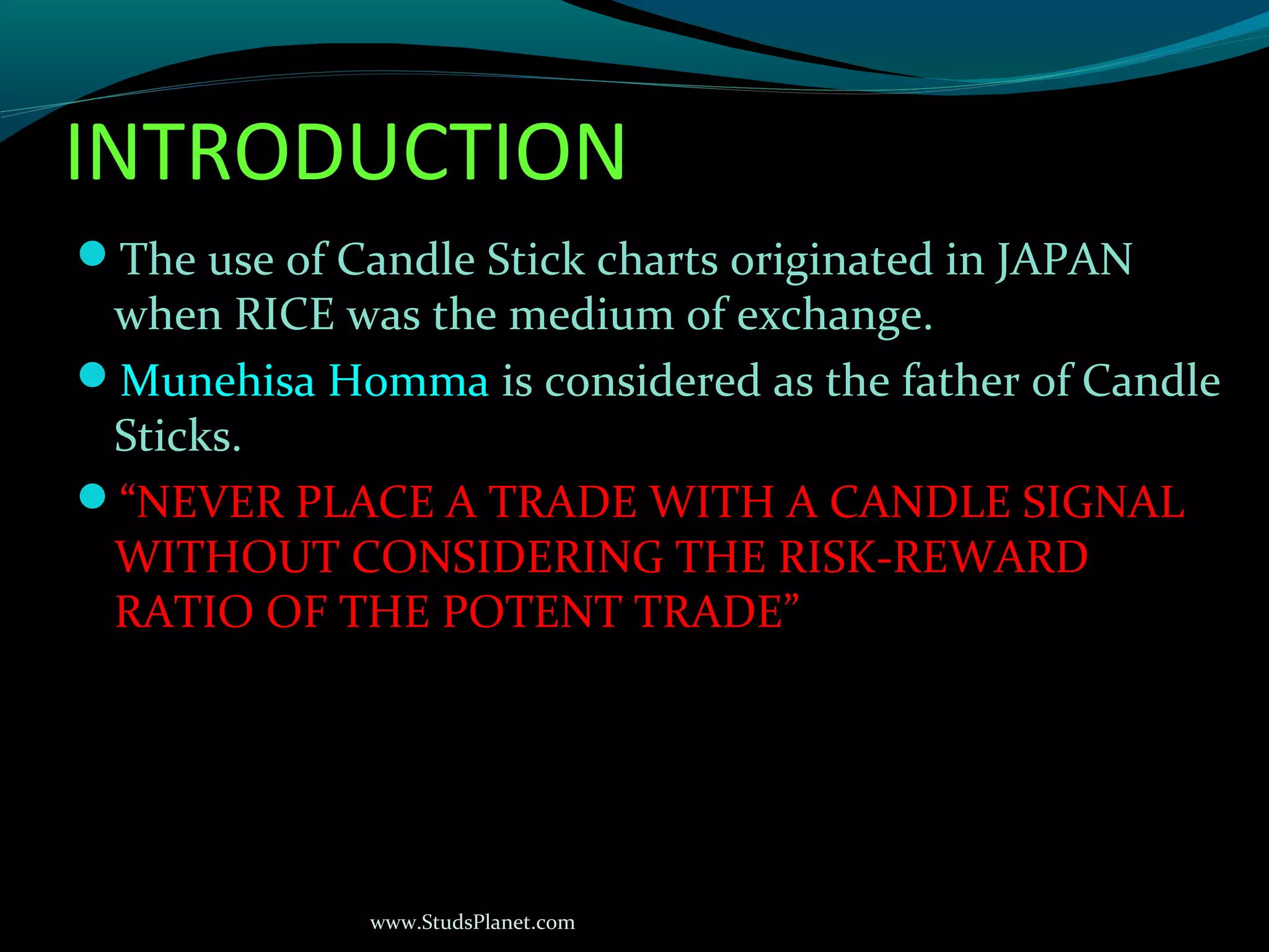 www.StudsPlanet.com
INTRODUCTION
The use of Candle Stick charts originated in JAPAN
when RICE was the medium of exchange.
Munehisa Homma is considered as the father of Candle
Sticks.
“NEVER PLACE A TRADE WITH A CANDLE SIGNAL
WITHOUT CONSIDERING THE RISK-REWARD
RATIO OF THE POTENT TRADE”
 