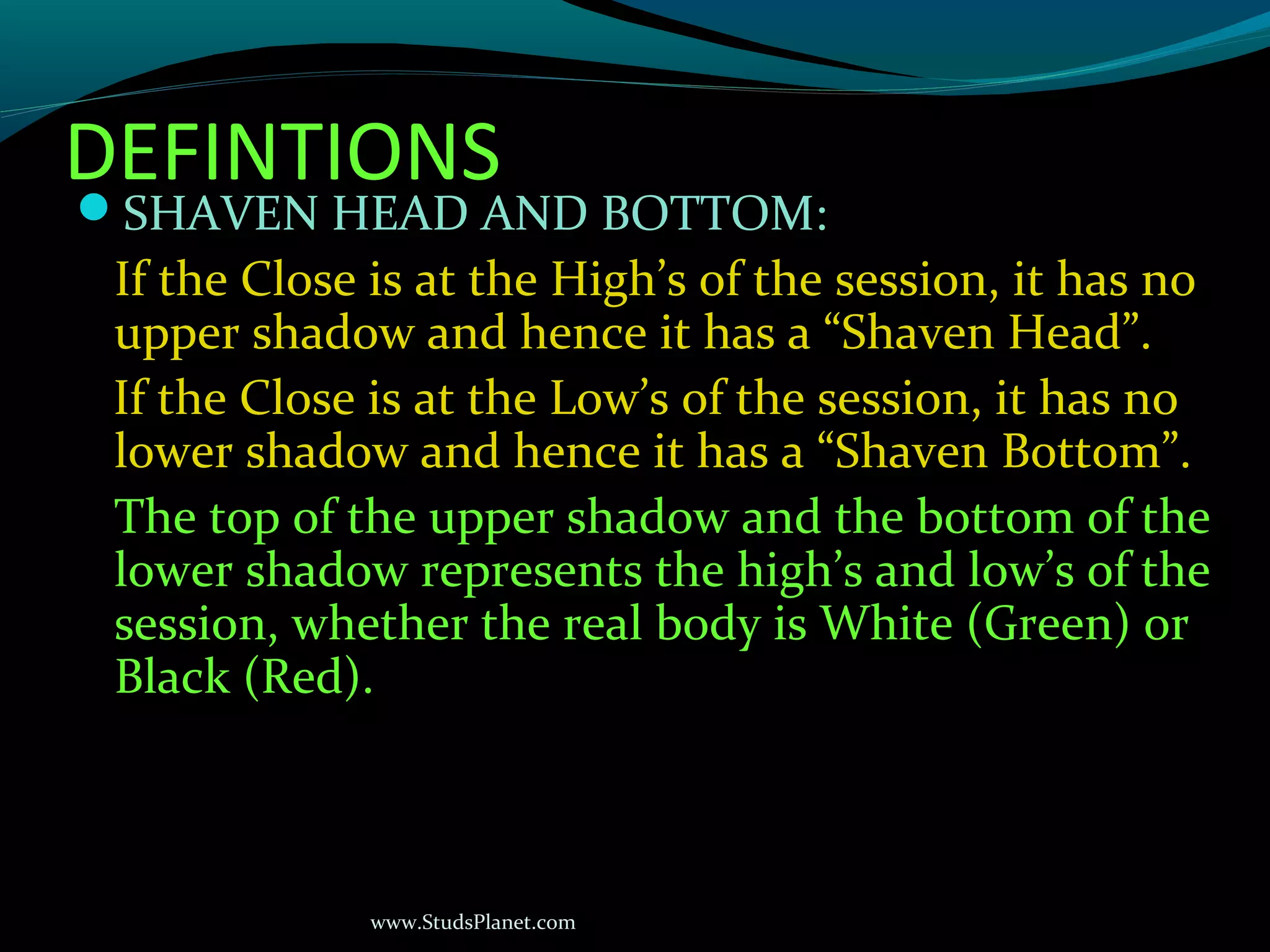 www.StudsPlanet.com
DEFINTIONS
SHAVEN HEAD AND BOTTOM:
If the Close is at the High’s of the session, it has no
upper shadow and hence it has a “Shaven Head”.
If the Close is at the Low’s of the session, it has no
lower shadow and hence it has a “Shaven Bottom”.
The top of the upper shadow and the bottom of the
lower shadow represents the high’s and low’s of the
session, whether the real body is White (Green) or
Black (Red).
 