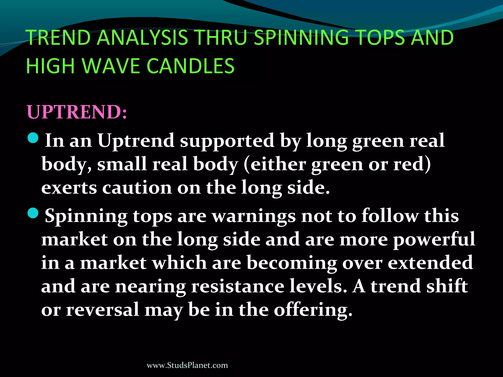 www.StudsPlanet.com
TREND ANALYSIS THRU SPINNING TOPS AND
HIGH WAVE CANDLES
UPTREND:
In an Uptrend supported by long green real
body, small real body (either green or red)
exerts caution on the long side.
Spinning tops are warnings not to follow this
market on the long side and are more powerful
in a market which are becoming over extended
and are nearing resistance levels. A trend shift
or reversal may be in the offering.
 