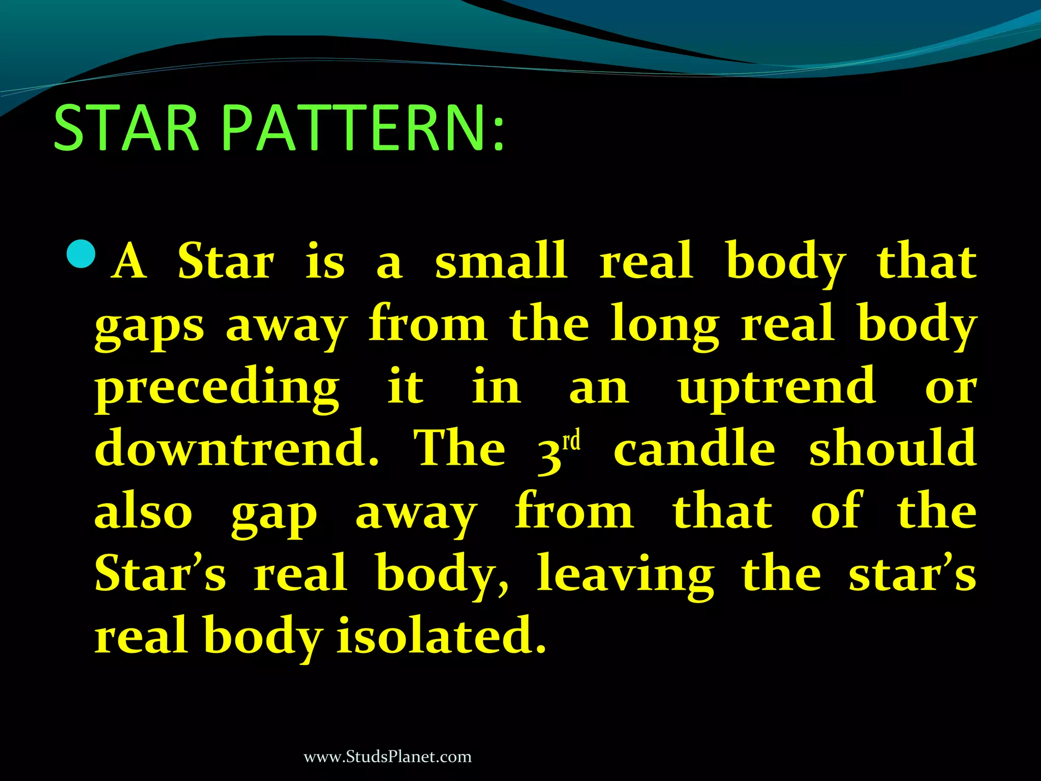 www.StudsPlanet.com
STAR PATTERN:
A Star is a small real body that
gaps away from the long real body
preceding it in an uptrend or
downtrend. The 3rd
candle should
also gap away from that of the
Star’s real body, leaving the star’s
real body isolated.
 