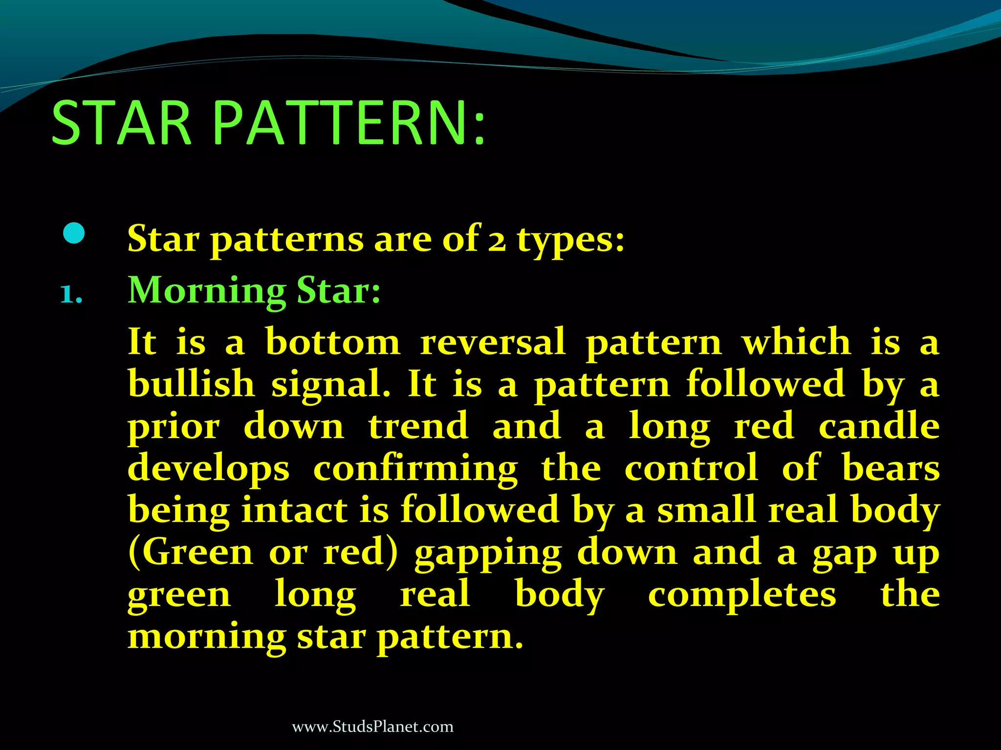 www.StudsPlanet.com
STAR PATTERN:
 Star patterns are of 2 types:
1. Morning Star:
It is a bottom reversal pattern which is a
bullish signal. It is a pattern followed by a
prior down trend and a long red candle
develops confirming the control of bears
being intact is followed by a small real body
(Green or red) gapping down and a gap up
green long real body completes the
morning star pattern.
 