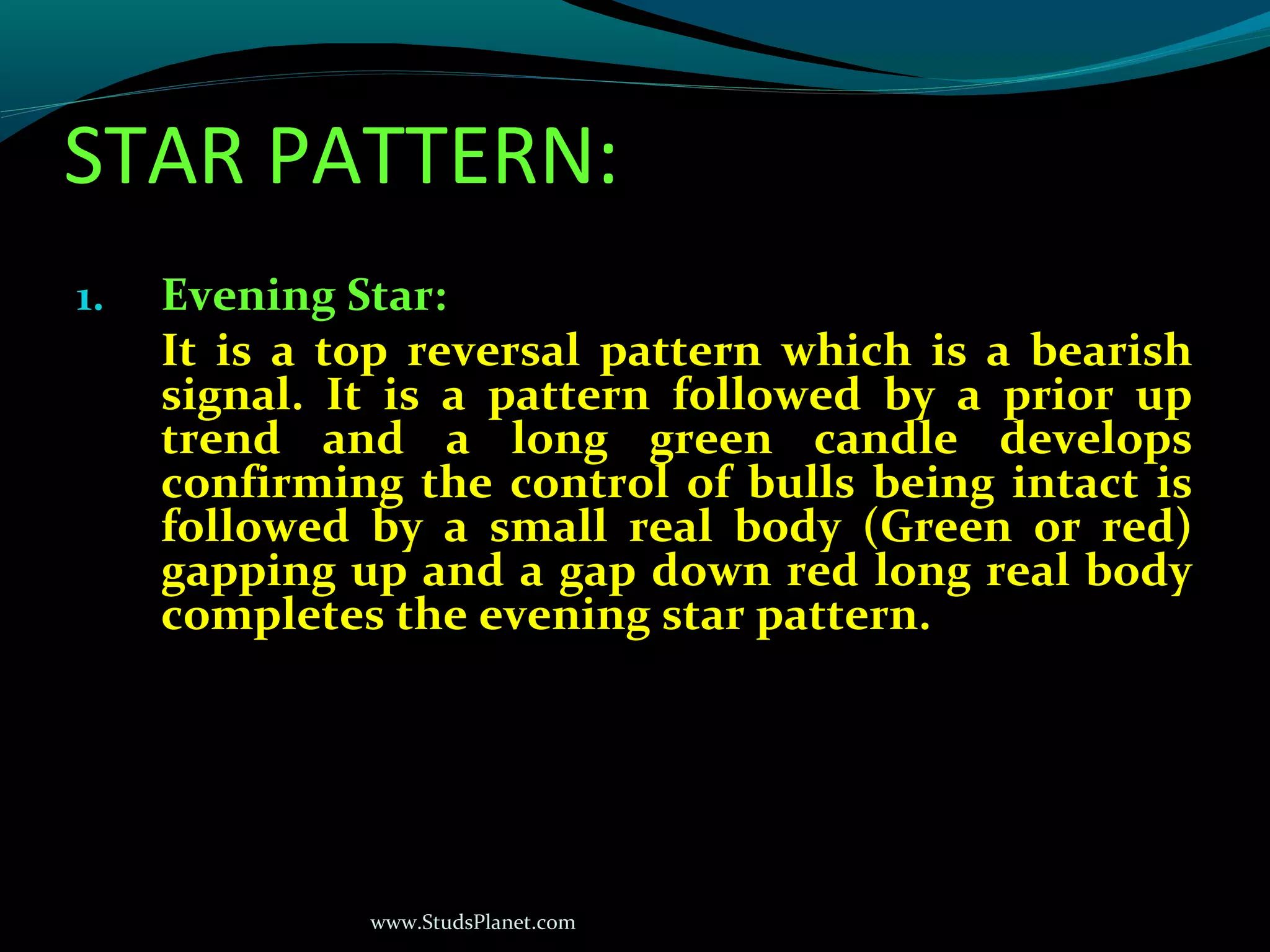 www.StudsPlanet.com
STAR PATTERN:
1. Evening Star:
It is a top reversal pattern which is a bearish
signal. It is a pattern followed by a prior up
trend and a long green candle develops
confirming the control of bulls being intact is
followed by a small real body (Green or red)
gapping up and a gap down red long real body
completes the evening star pattern.
 