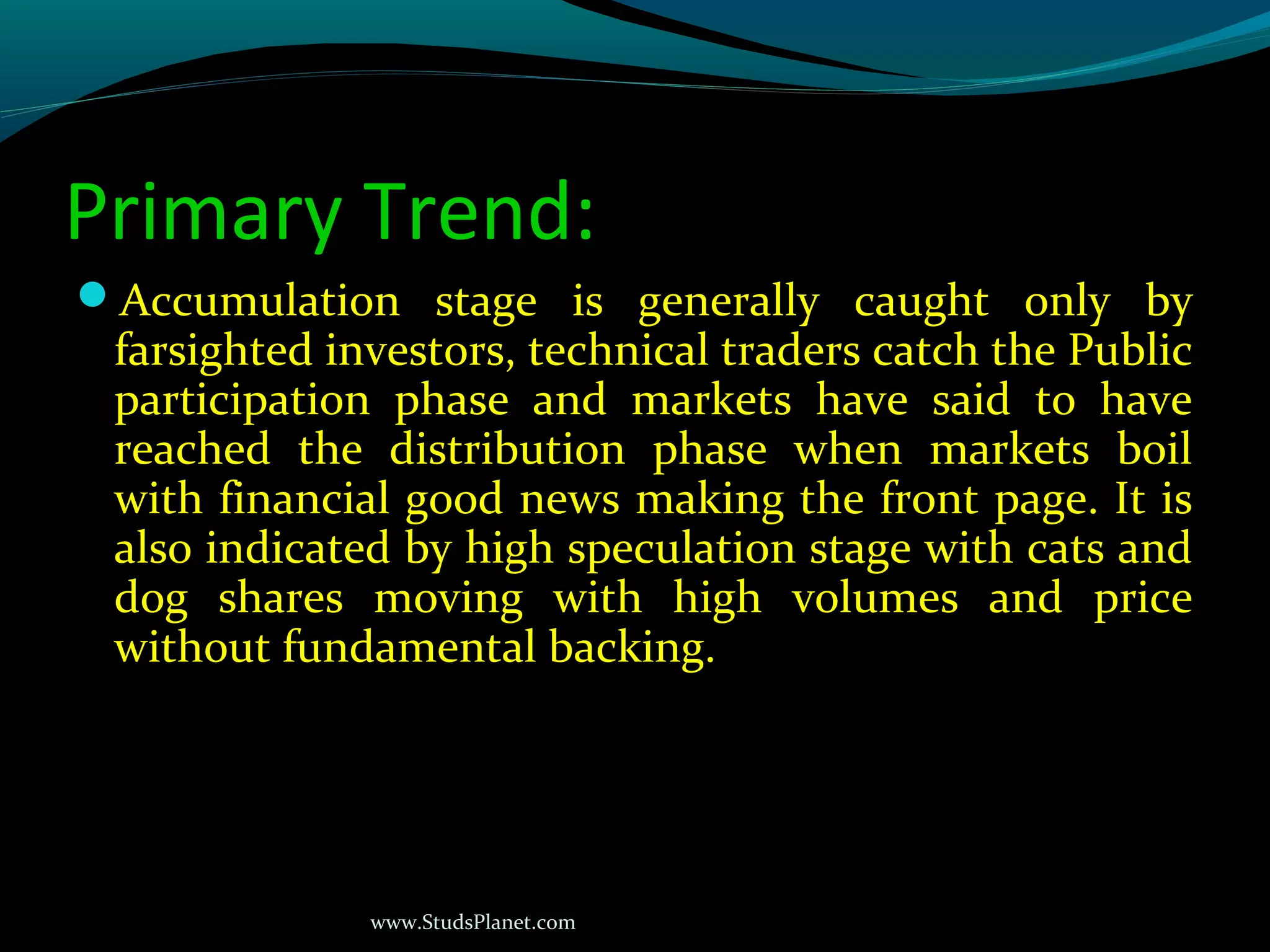 www.StudsPlanet.com
Primary Trend:
Accumulation stage is generally caught only by
farsighted investors, technical traders catch the Public
participation phase and markets have said to have
reached the distribution phase when markets boil
with financial good news making the front page. It is
also indicated by high speculation stage with cats and
dog shares moving with high volumes and price
without fundamental backing.
 