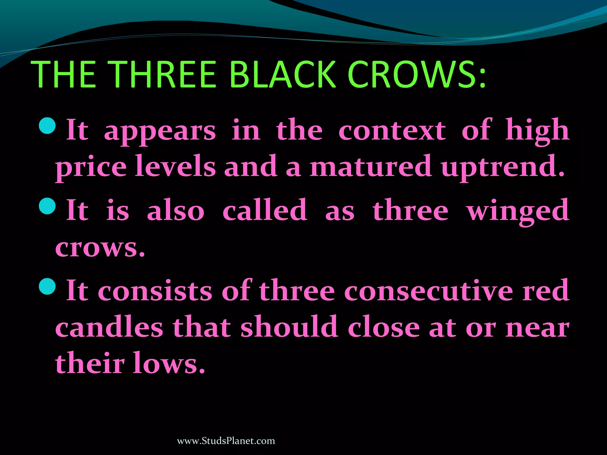 www.StudsPlanet.com
THE THREE BLACK CROWS:
It appears in the context of high
price levels and a matured uptrend.
It is also called as three winged
crows.
It consists of three consecutive red
candles that should close at or near
their lows.
 
